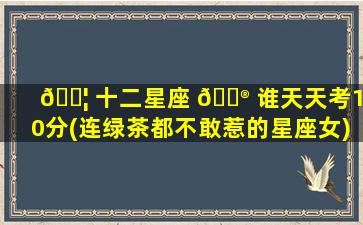 🐦 十二星座 💮 谁天天考100分(连绿茶都不敢惹的星座女)